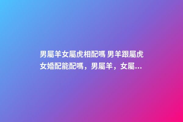 男屬羊女屬虎相配嗎 男羊跟屬虎女婚配能配嗎，男屬羊，女屬虎！屬相配嗎？-第1張-觀點-玄機派